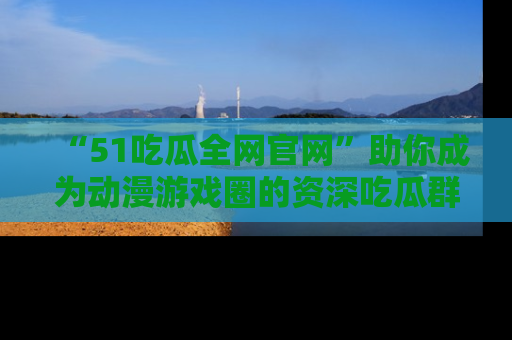 “51吃瓜全网官网”助你成为动漫游戏圈的资深吃瓜群众！