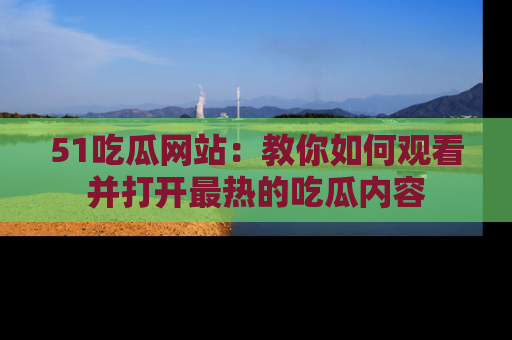 51吃瓜网站：教你如何观看并打开最热的吃瓜内容