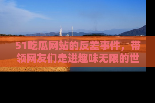 51吃瓜网站的反差事件，带领网友们走进趣味无限的世界