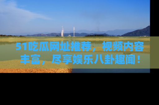 51吃瓜网址推荐，视频内容丰富，尽享娱乐八卦趣闻！