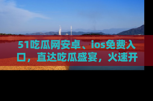 51吃瓜网安卓、ios免费入口，直达吃瓜盛宴，火速开启线上体验！