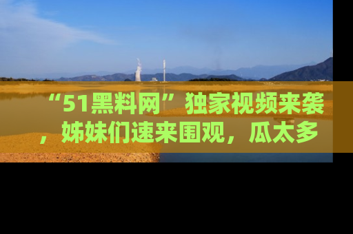 “51黑料网”独家视频来袭，姊妹们速来围观，瓜太多简直停不下来！
