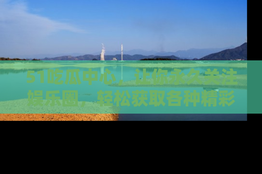 51吃瓜中心，让你永久关注娱乐圈，轻松获取各种精彩的吃瓜信息！