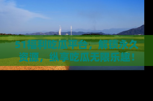 51福利吃瓜平台,解锁永久资源,纵享吃瓜无限乐趣!