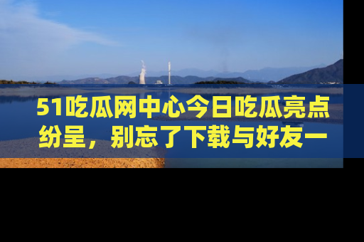 51吃瓜网中心今日吃瓜亮点纷呈，别忘了下载与好友一同分享！