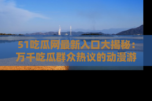 51吃瓜网最新入口大揭秘：万千吃瓜群众热议的动漫游戏事件