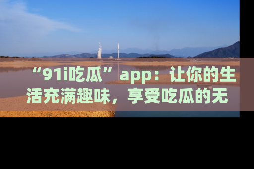 “91i吃瓜”app：让你的生活充满趣味，享受吃瓜的无限乐趣！