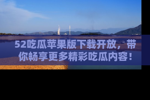 52吃瓜苹果版下载开放，带你畅享更多精彩吃瓜内容！