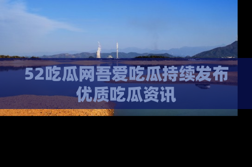 52吃瓜网吾爱吃瓜持续发布优质吃瓜资讯