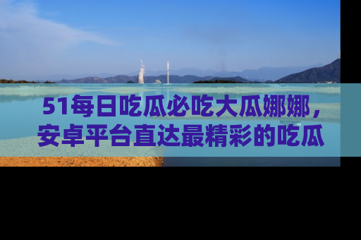 51每日吃瓜必吃大瓜娜娜,安卓平台直达最精彩的吃瓜内容。