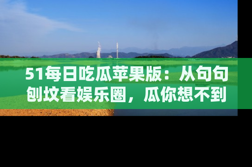 51每日吃瓜苹果版：从句句刨坟看娱乐圈，瓜你想不到的精彩纷呈！