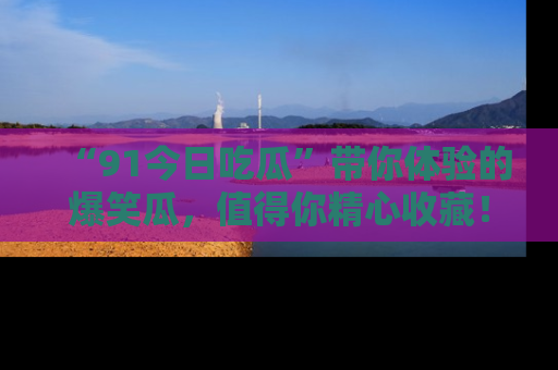 “91今日吃瓜”带你体验的爆笑瓜，值得你精心收藏！