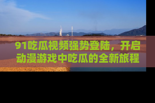 91吃瓜视频强势登陆，开启动漫游戏中吃瓜的全新旅程！