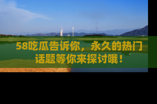 58吃瓜告诉你，永久的热门话题等你来探讨哦！