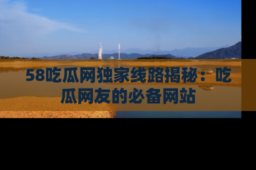 58吃瓜网独家线路揭秘：吃瓜网友的必备网站