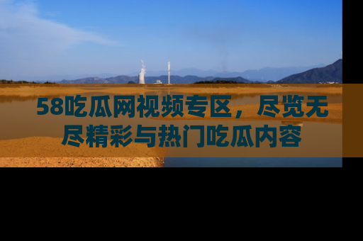 58吃瓜网视频专区，尽览无尽精彩与热门吃瓜内容
