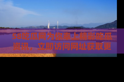58吃瓜网为你奉上精彩吃瓜资讯，立即访问网址获取更多内容！