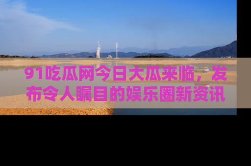 91吃瓜网今日大瓜来临，发布令人瞩目的娱乐圈新资讯！