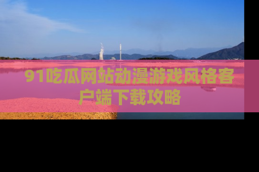 91吃瓜网站动漫游戏风格客户端下载攻略