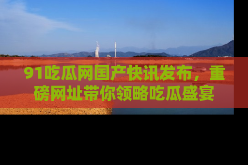 91吃瓜网国产快讯发布，重磅网址带你领略吃瓜盛宴
