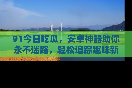 91今日吃瓜，安卓神器助你永不迷路，轻松追踪趣味新闻！