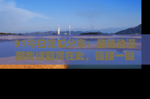 91今日吃瓜分享：最热动漫游戏话题尽在此，链接一键畅游！