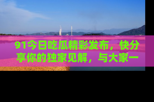 91今日吃瓜精彩发布，快分享你的独家见解，与大家一起讨论吧！