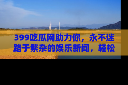 399吃瓜网助力你，永不迷路于繁杂的娱乐新闻，轻松追踪热点！