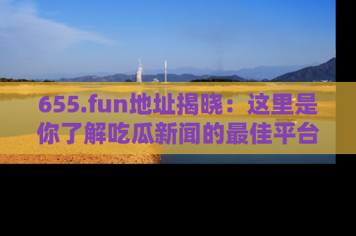 655.fun地址揭晓：这里是你了解吃瓜新闻的最佳平台，快来探索吧！