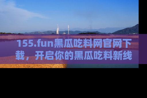 155.fun黑瓜吃料网官网下载，开启你的黑瓜吃料新线路，轻松找到入口！