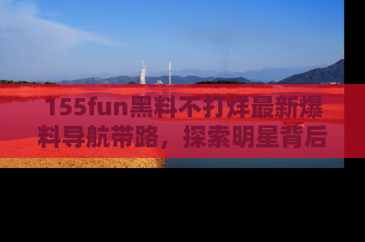 155fun黑料不打烊最新爆料导航带路，探索明星背后的秘密