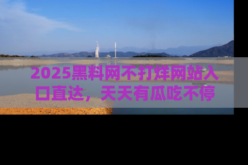 2025黑料网不打烊网站入口直达，天天有瓜吃不停