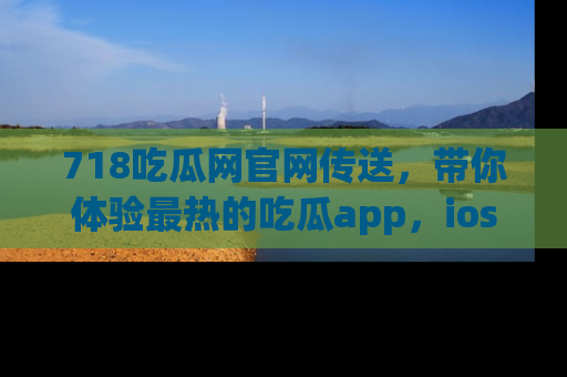718吃瓜网官网传送，带你体验最热的吃瓜app，ios用户必备哦！