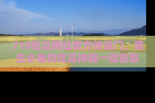 718吃瓜网址官方传送门，男生必备的吃瓜神器一键获取！