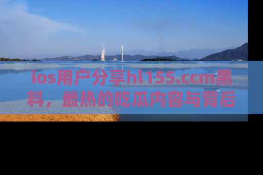 ios用户分享hl155.ccm黑料，最热的吃瓜内容与背后的真实事件！