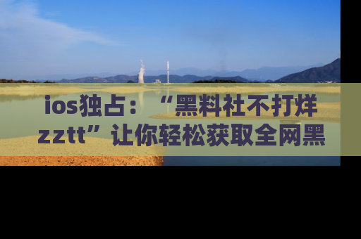 ios独占：“黑料社不打烊zztt”让你轻松获取全网黑料信息，不容错过！