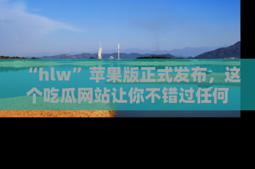 “hlw”苹果版正式发布,这个吃瓜网站让你不错过任何热议话题!