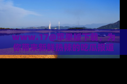 www.17@苹果版下载，为你带来新鲜热辣的吃瓜报道，尽情享受！
