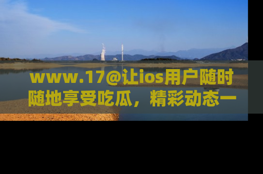 www.17@让ios用户随时随地享受吃瓜，精彩动态一手掌握