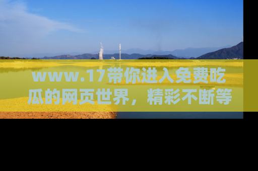 www.17带你进入免费吃瓜的网页世界，精彩不断等着你！