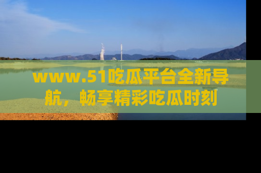 www.51吃瓜平台全新导航，畅享精彩吃瓜时刻