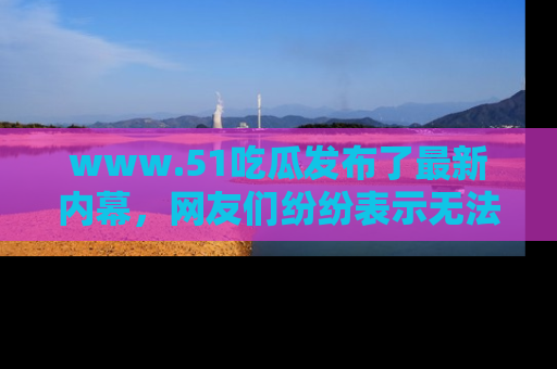 www.51吃瓜发布了最新内幕，网友们纷纷表示无法接受！