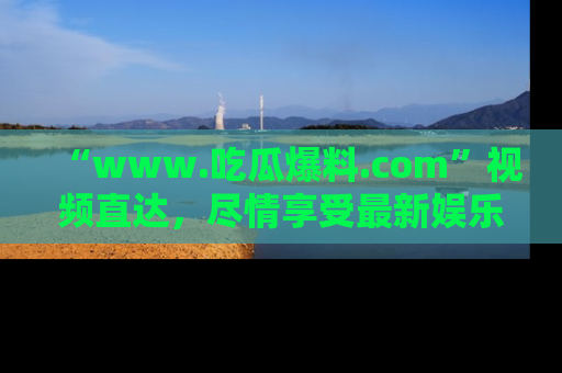 “www.吃瓜爆料.com”视频直达,尽情享受最新娱乐圈的吃瓜盛宴!