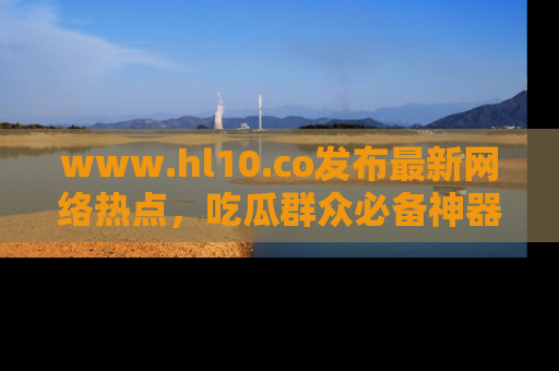 www.hl10.co发布最新网络热点，吃瓜群众必备神器