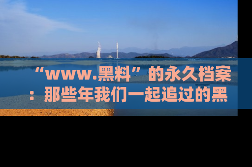 “www.黑料”的永久档案:那些年我们一起追过的黑料真相
