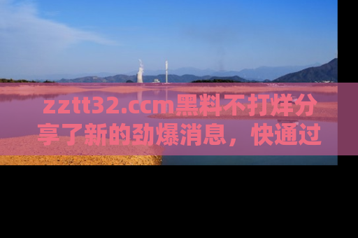 zztt32.ccm黑料不打烊分享了新的劲爆消息，快通过链接来围观吧！