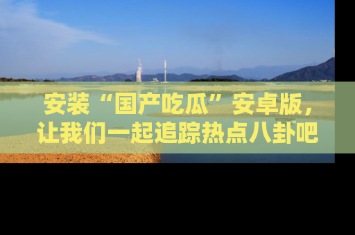 安装“国产吃瓜”安卓版，让我们一起追踪热点八卦吧～