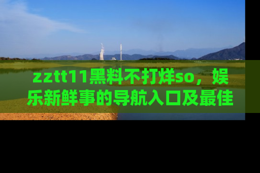 zztt11黑料不打烊so，娱乐新鲜事的导航入口及最佳浏览线路推荐