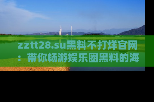 zztt28.su黑料不打烊官网：带你畅游娱乐圈黑料的海洋，掌握每一条最新消息