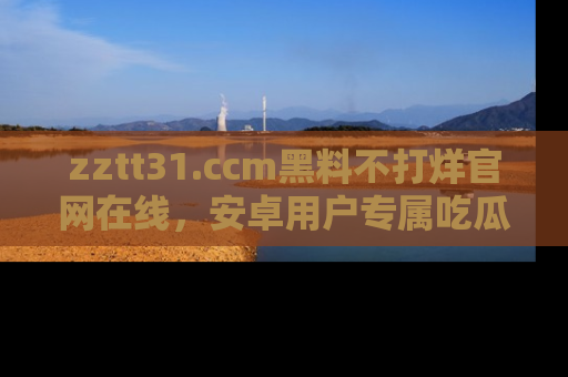 zztt31.ccm黑料不打烊官网在线，安卓用户专属吃瓜神器大揭秘